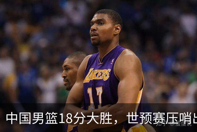 中国男篮18分大胜，世预赛压哨出线！剩一个悬念：日韩与联手做局