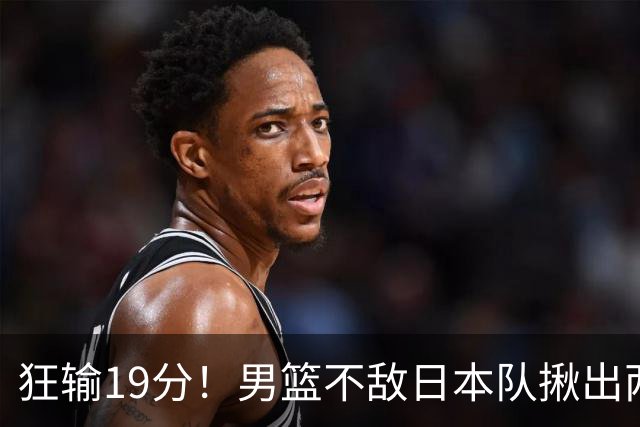 狂输19分！男篮不敌日本队揪出两大“罪臣”，郭士强太想念赵睿