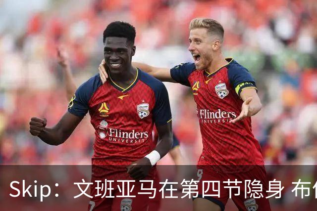 Skip：文班亚马在第四节隐身 布伦森在末节彻底完爆了他
